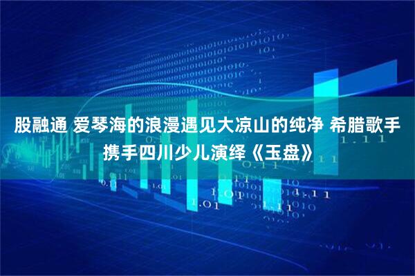 股融通 爱琴海的浪漫遇见大凉山的纯净 希腊歌手携手四川少儿演绎《玉盘》