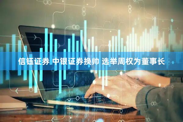 信钰证券 中银证券换帅 选举周权为董事长