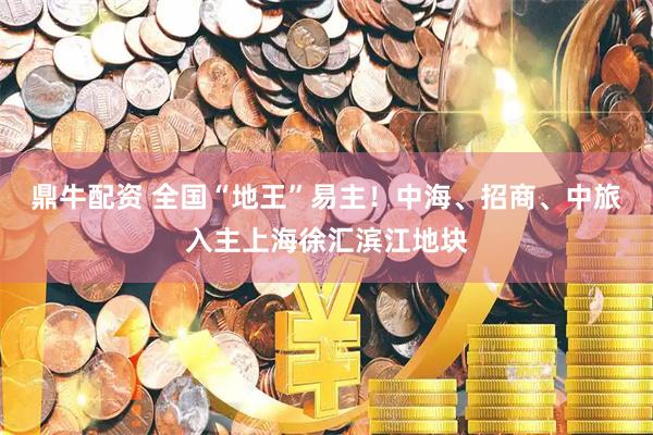 鼎牛配资 全国“地王”易主！中海、招商、中旅入主上海徐汇滨江地块