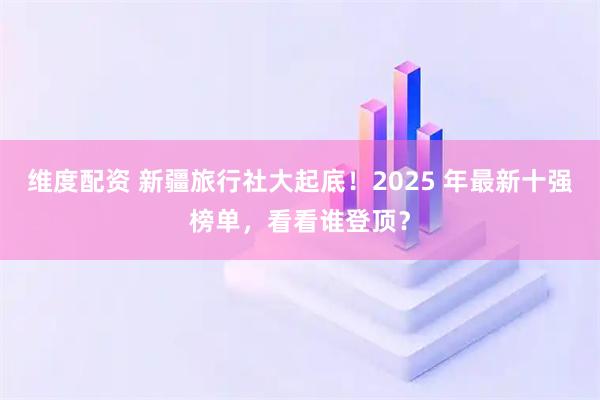 维度配资 新疆旅行社大起底！2025 年最新十强榜单，看看谁登顶？