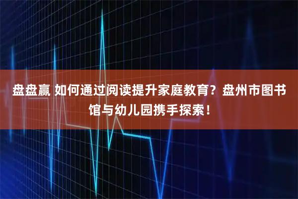 盘盘赢 如何通过阅读提升家庭教育？盘州市图书馆与幼儿园携手探索！