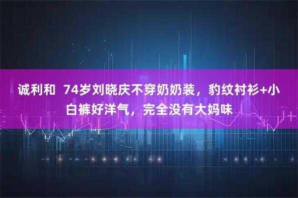 诚利和  74岁刘晓庆不穿奶奶装，豹纹衬衫+小白裤好洋气，完全没有大妈味