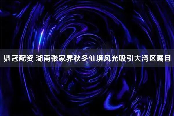 鼎冠配资 湖南张家界秋冬仙境风光吸引大湾区瞩目