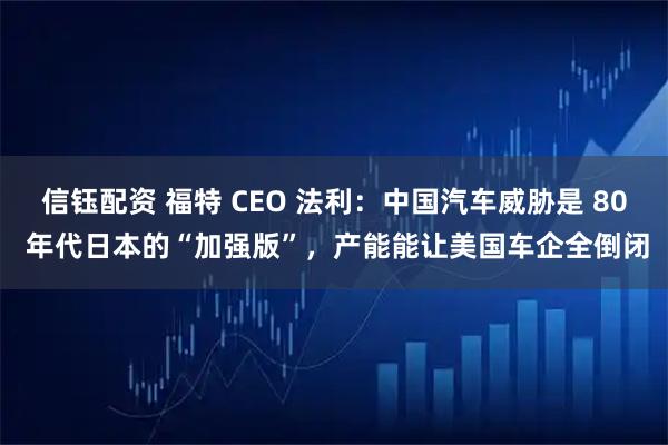 信钰配资 福特 CEO 法利：中国汽车威胁是 80 年代日本的“加强版”，产能能让美国车企全倒闭