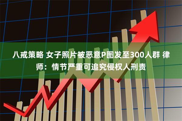 八戒策略 女子照片被恶意P图发至300人群 律师：情节严重可追究侵权人刑责