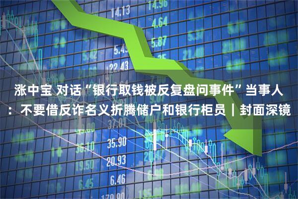 涨中宝 对话“银行取钱被反复盘问事件”当事人：不要借反诈名义折腾储户和银行柜员｜封面深镜