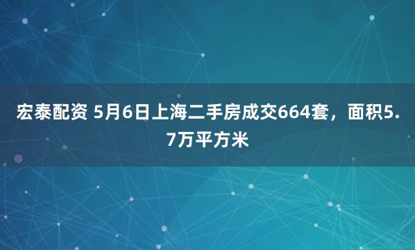 宏泰配资 5月6日上海二手房成交664套，面积5.7万平方米