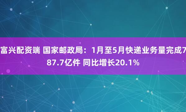 富兴配资端 国家邮政局：1月至5月快递业务量完成787.7亿件 同比增长20.1%