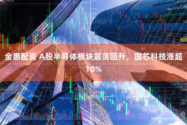 金惠配资 A股半导体板块震荡回升，国芯科技涨超10%