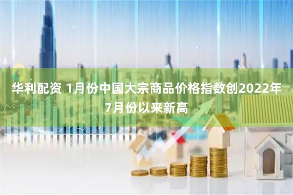 华利配资 1月份中国大宗商品价格指数创2022年7月份以来新高