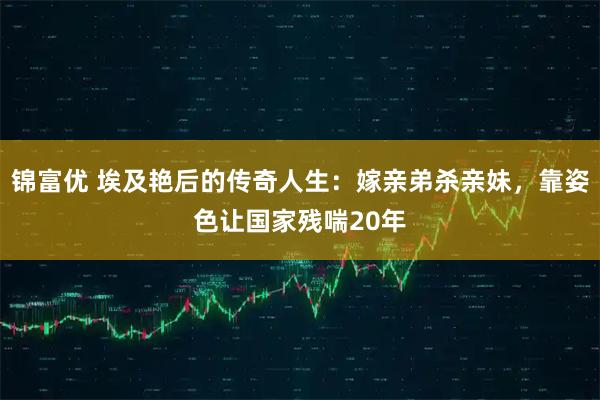 锦富优 埃及艳后的传奇人生：嫁亲弟杀亲妹，靠姿色让国家残喘20年