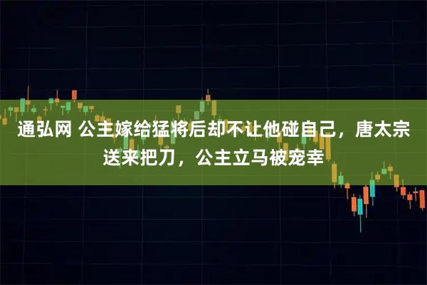 通弘网 公主嫁给猛将后却不让他碰自己，唐太宗送来把刀，公主立马被宠幸