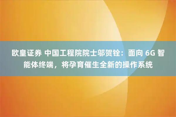 欧皇证券 中国工程院院士邬贺铨：面向 6G 智能体终端，将孕育催生全新的操作系统