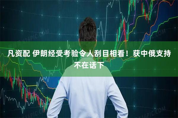 凡资配 伊朗经受考验令人刮目相看！获中俄支持不在话下