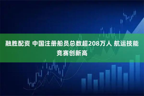 融胜配资 中国注册船员总数超208万人 航运技能竞赛创新高